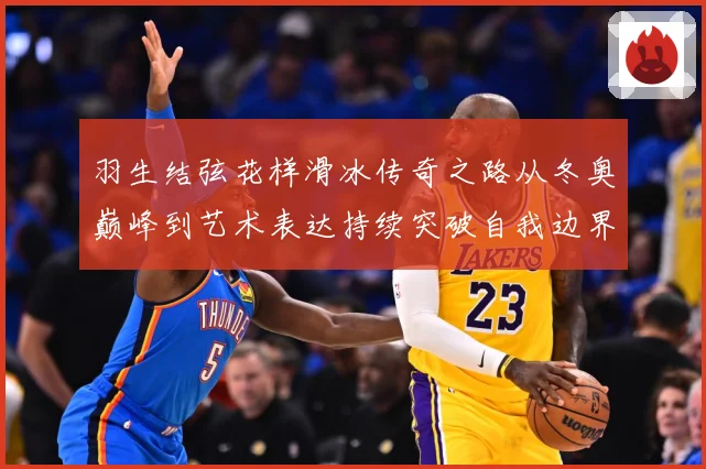 羽生结弦花样滑冰传奇之路从冬奥巅峰到艺术表达持续突破自我边界-深度解析