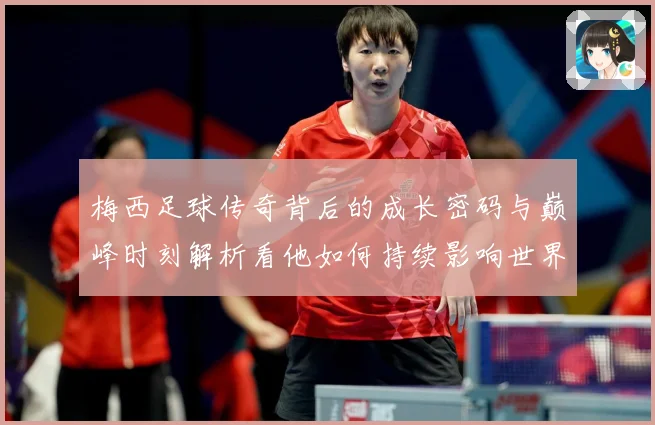 梅西足球传奇背后的成长密码与巅峰时刻解析看他如何持续影响世界足坛-深度解析