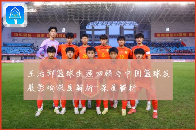 王治郅篮球生涯回顾与中国篮球发展影响深度解析-深度解析
