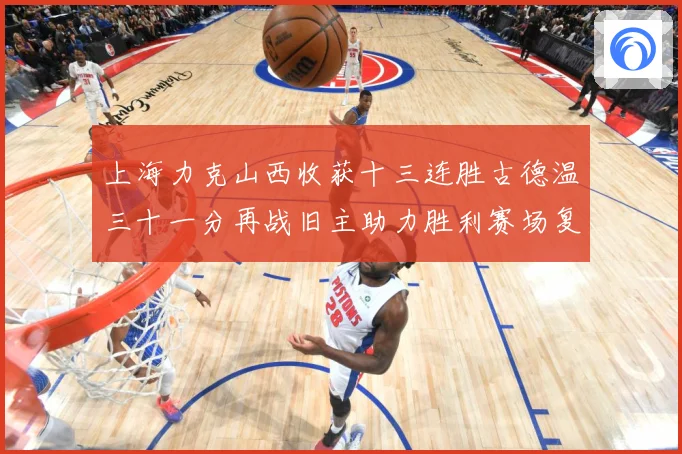 上海力克山西收获十三连胜古德温三十一分再战旧主助力胜利赛场复盘-深度解析