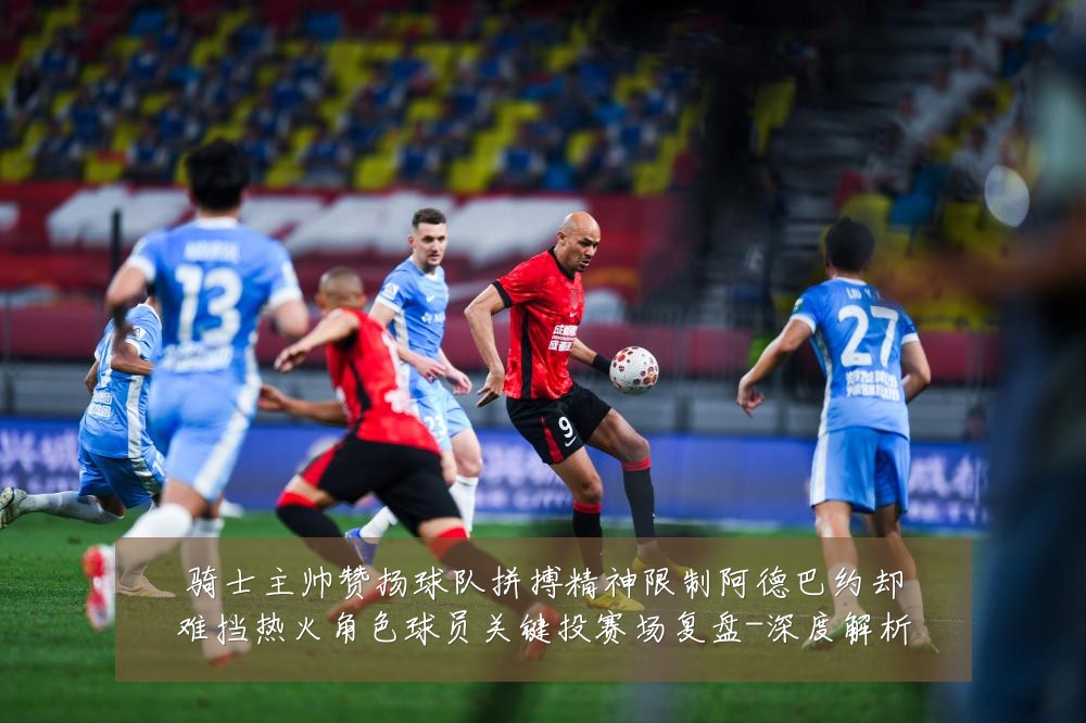 骑士主帅赞扬球队拼搏精神限制阿德巴约却难挡热火角色球员关键投赛场复盘-深度解析