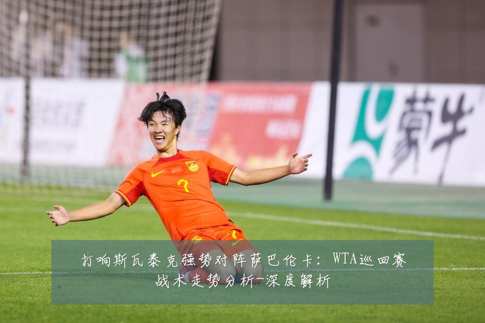 打响斯瓦泰克强势对阵萨巴伦卡:WTA巡回赛战术走势分析-深度解析